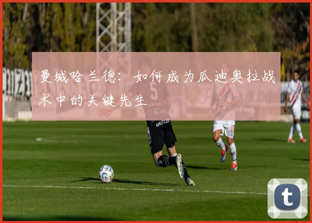 曼城哈兰德:如何成为瓜迪奥拉战术中的关键先生