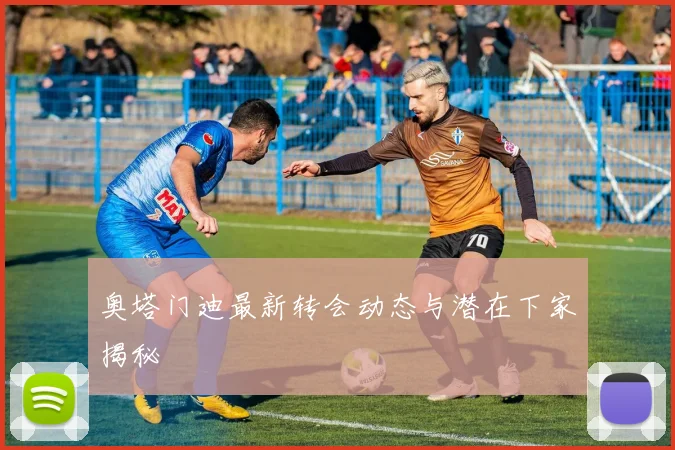 奥塔门迪最新转会动态与潜在下家揭秘