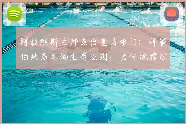 阿拉维斯主帅点出皇马命门:详解伯纳乌客场生存法则,为何说撑过70分钟就有胜算?