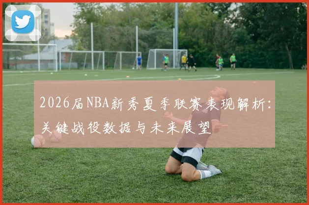 2026届NBA新秀夏季联赛表现解析：关键战役数据与未来展望