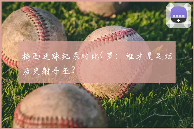 梅西进球纪录对比C罗：谁才是足坛历史射手王？