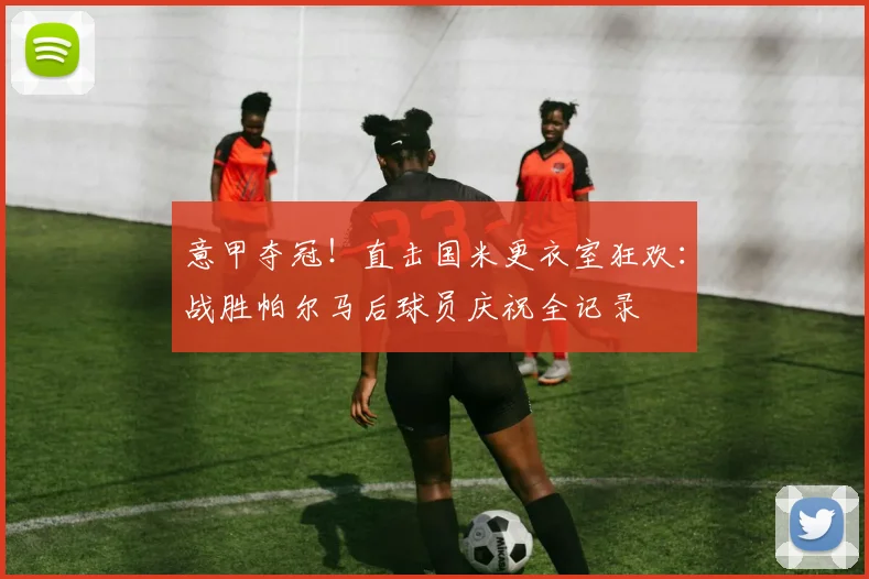 意甲夺冠!直击国米更衣室狂欢:战胜帕尔马后球员庆祝全记录