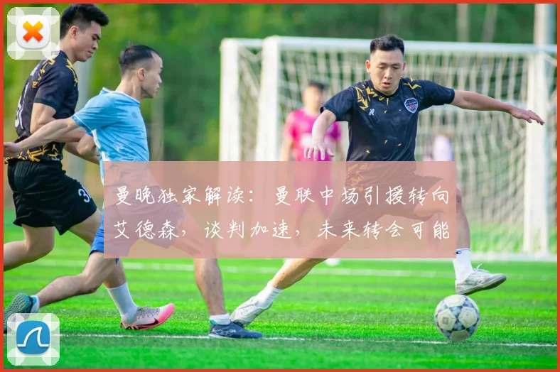 曼晚独家解读:曼联中场引援转向艾德森,谈判加速,未来转会可能性深度分析