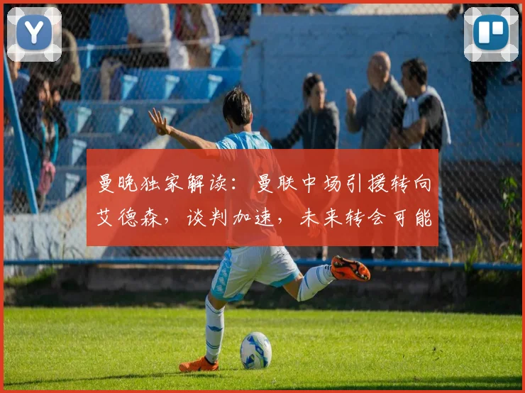 曼晚独家解读：曼联中场引援转向艾德森，谈判加速，未来转会可能性深度分析