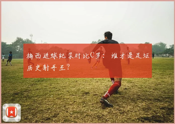 梅西进球纪录对比C罗：谁才是足坛历史射手王？