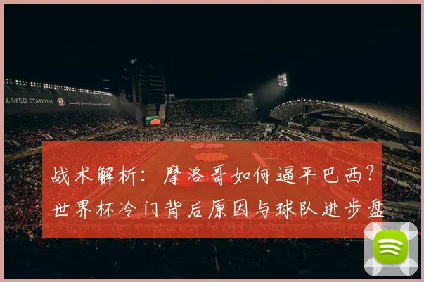 战术解析：摩洛哥如何逼平巴西？世界杯冷门背后原因与球队进步盘点