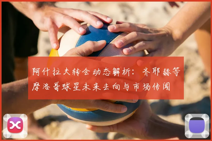 阿什拉夫转会动态解析:齐耶赫等摩洛哥球星未来去向与市场传闻